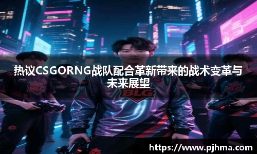 热议CSGORNG战队配合革新带来的战术变革与未来展望
